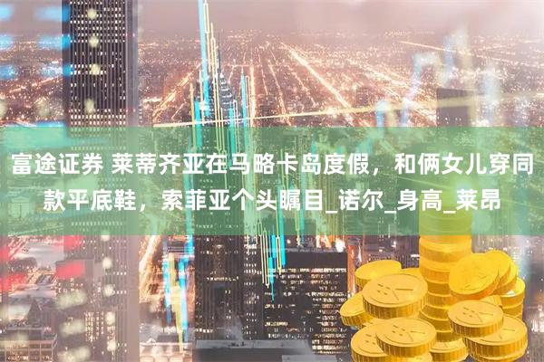 富途证券 莱蒂齐亚在马略卡岛度假，和俩女儿穿同款平底鞋，索菲亚个头瞩目_诺尔_身高_莱昂