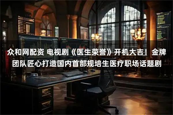 众和网配资 电视剧《医生荣誉》开机大吉！金牌团队匠心打造国内首部规培生医疗职场话题剧