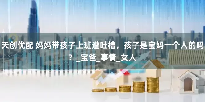 天创优配 妈妈带孩子上班遭吐槽，孩子是宝妈一个人的吗？_宝爸_事情_女人