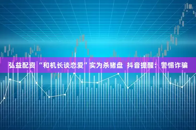 弘益配资 “和机长谈恋爱”实为杀猪盘  抖音提醒：警惕诈骗