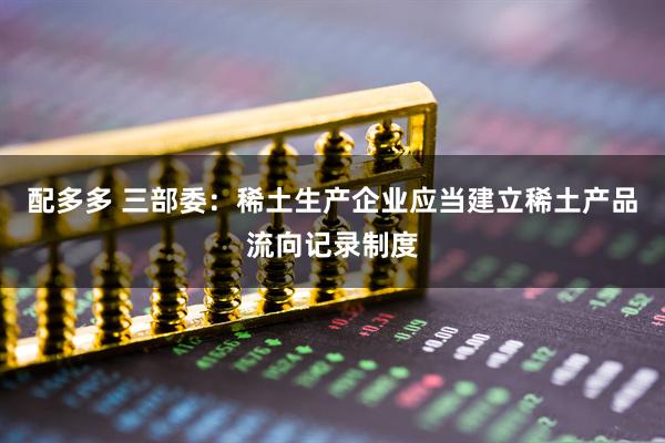 配多多 三部委：稀土生产企业应当建立稀土产品流向记录制度