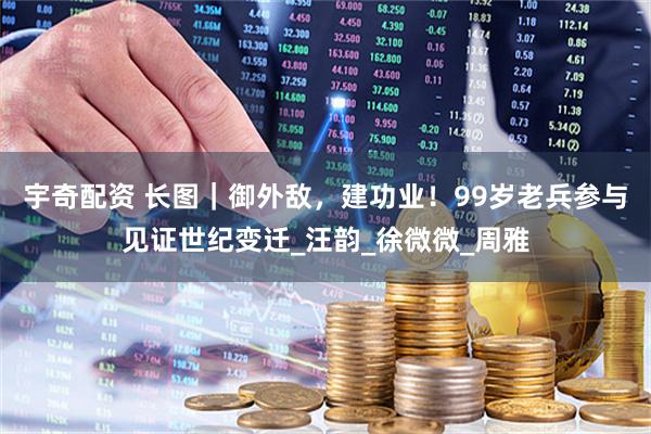 宇奇配资 长图｜御外敌，建功业！99岁老兵参与见证世纪变迁_汪韵_徐微微_周雅