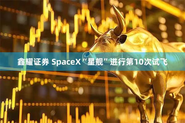 鑫耀证券 SpaceX“星舰”进行第10次试飞