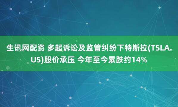 生讯网配资 多起诉讼及监管纠纷下特斯拉(TSLA.US)股价承压 今年至今累跌约14%