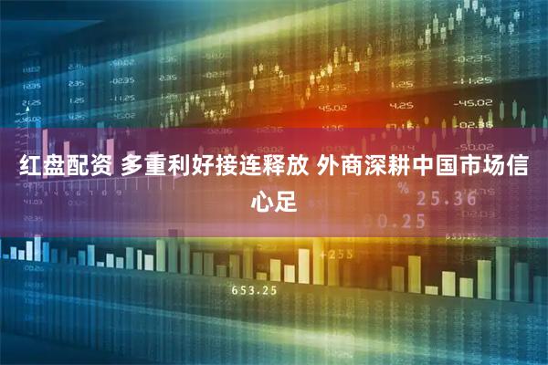 红盘配资 多重利好接连释放 外商深耕中国市场信心足