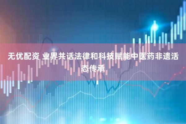 无优配资 业界共话法律和科技赋能中医药非遗活态传承