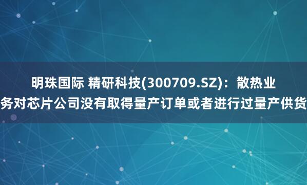 明珠国际 精研科技(300709.SZ)：散热业务对芯片公司没有取得量产订单或者进行过量产供货