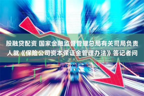 股融贷配资 国家金融监督管理总局有关司局负责人就《保险公司资本保证金管理办法》答记者问