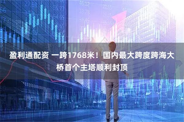 盈利通配资 一跨1768米！国内最大跨度跨海大桥首个主塔顺利封顶