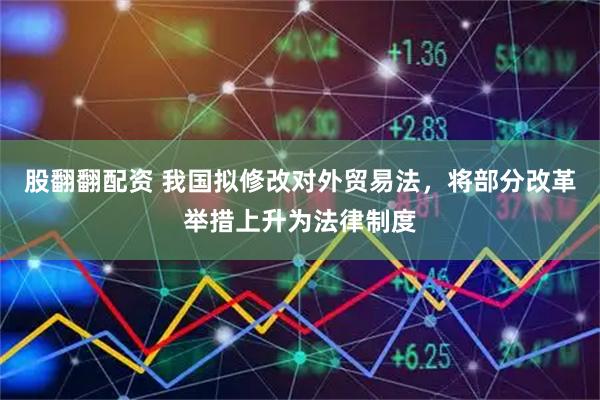 股翻翻配资 我国拟修改对外贸易法，将部分改革举措上升为法律制度