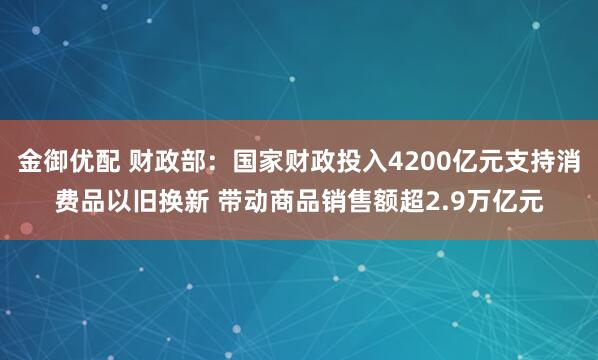 金御优配 财政部：国家财政投入4200亿元支持消费品以旧换新 带动商品销售额超2.9万亿元