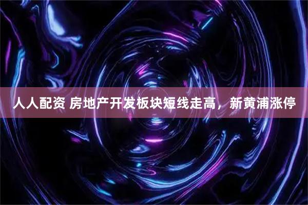 人人配资 房地产开发板块短线走高，新黄浦涨停