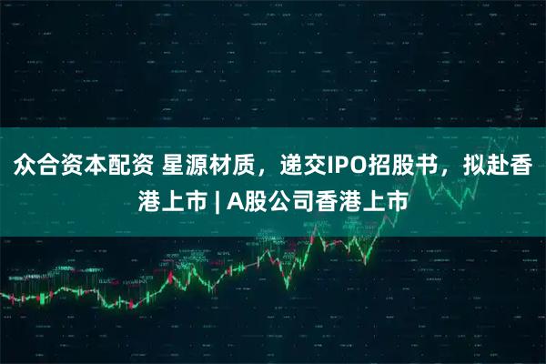 众合资本配资 星源材质,递交IPO招股书,拟赴香港上市 | A股公司香港上市