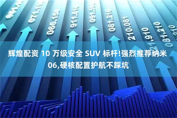 辉煌配资 10 万级安全 SUV 标杆!强烈推荐纳米 06,硬核配置护航不踩坑