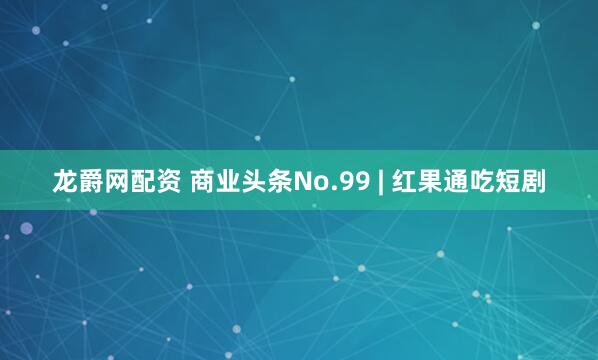 龙爵网配资 商业头条No.99 | 红果通吃短剧