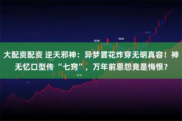 大配资配资 逆天邪神：异梦昙花炸穿无明真容！神无忆口型传 “七窍”，万年前恩怨竟是悔恨？